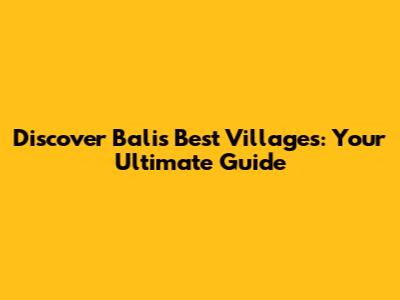 Discover Bali's Best Villages: Your Ultimate Guide