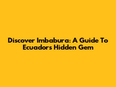 Discover Imbabura: A Guide To Ecuador's Hidden Gem