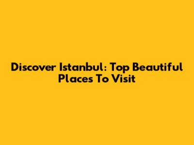 Discover Istanbul: Top Beautiful Places To Visit