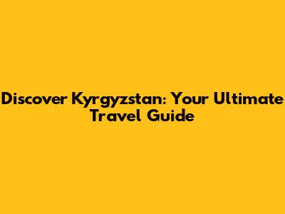 Discover Kyrgyzstan: Your Ultimate Travel Guide