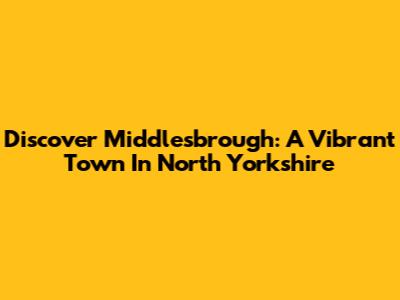 Discover Middlesbrough: A Vibrant Town In North Yorkshire