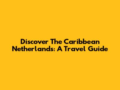 Discover The Caribbean Netherlands: A Travel Guide