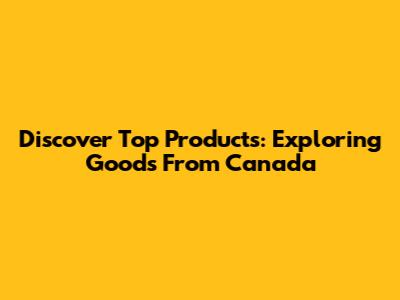 Discover Top Products: Exploring Goods From Canada