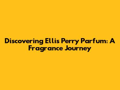 Discovering Ellis Perry Parfum: A Fragrance Journey
