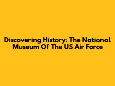 Discovering History: The National Museum Of The US Air Force