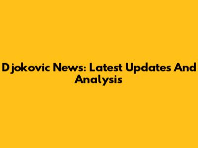 Djokovic News: Latest Updates And Analysis