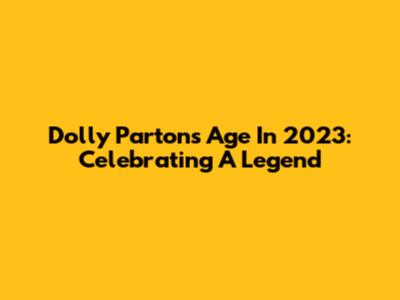 Dolly Parton's Age In 2023: Celebrating A Legend
