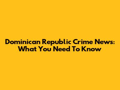 Dominican Republic Crime News: What You Need To Know