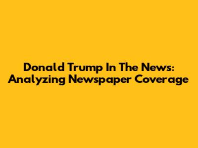 Donald Trump In The News: Analyzing Newspaper Coverage