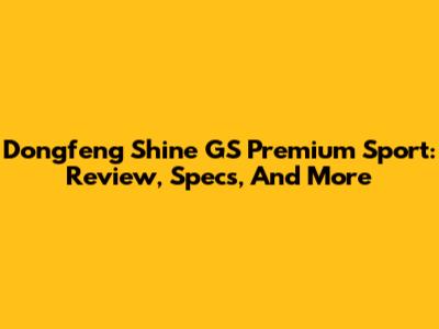 Dongfeng Shine GS Premium Sport: Review, Specs, And More