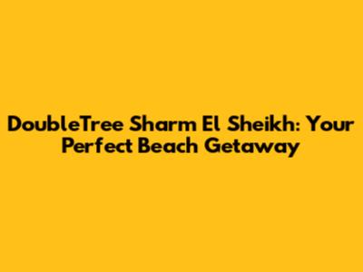 DoubleTree Sharm El Sheikh: Your Perfect Beach Getaway