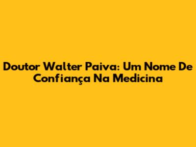 Doutor Walter Paiva: Um Nome De Confiança Na Medicina