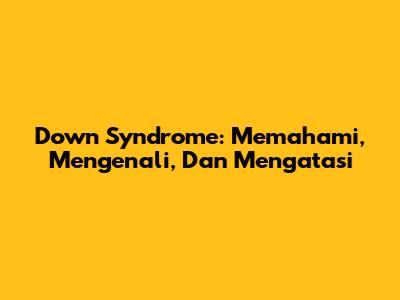 Down Syndrome: Memahami, Mengenali, Dan Mengatasi