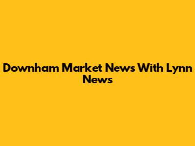 Downham Market News With Lynn News