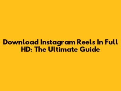 Download Instagram Reels In Full HD: The Ultimate Guide
