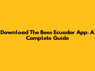 Download The Bees Ecuador App: A Complete Guide