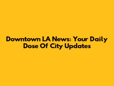 Downtown LA News: Your Daily Dose Of City Updates