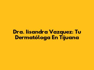 Dra. Iisandra Vazquez: Tu Dermatóloga En Tijuana