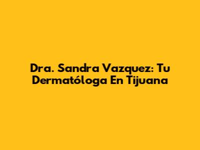 Dra. Sandra Vazquez: Tu Dermatóloga En Tijuana