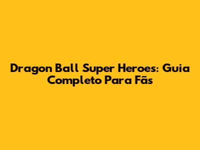 Dragon Ball Super Heroes: Guia Completo Para Fãs