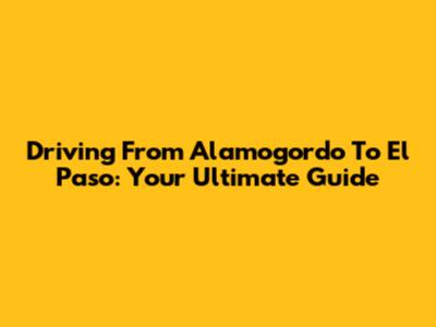 Driving From Alamogordo To El Paso: Your Ultimate Guide