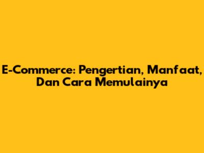 E-Commerce: Pengertian, Manfaat, Dan Cara Memulainya