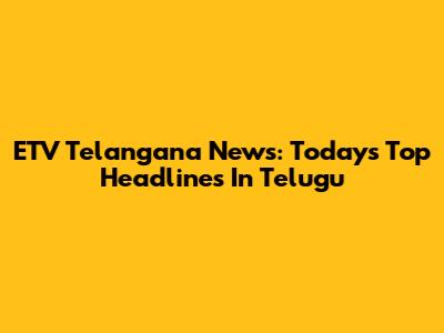 ETV Telangana News: Today's Top Headlines In Telugu
