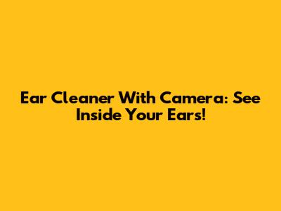 Ear Cleaner With Camera: See Inside Your Ears!