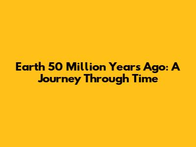 Earth 50 Million Years Ago: A Journey Through Time