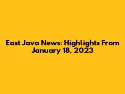 East Java News: Highlights From January 18, 2023