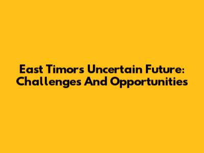 East Timor's Uncertain Future: Challenges And Opportunities
