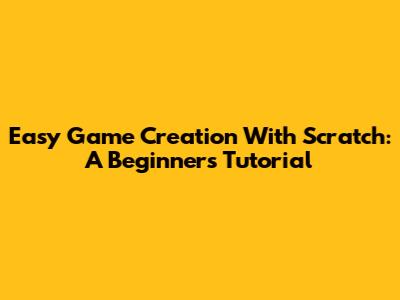 Easy Game Creation With Scratch: A Beginner's Tutorial