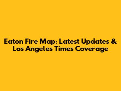 Eaton Fire Map: Latest Updates & Los Angeles Times Coverage
