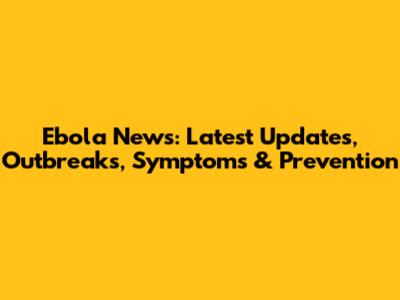 Ebola News: Latest Updates, Outbreaks, Symptoms & Prevention