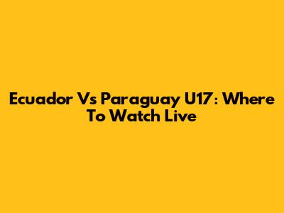 Ecuador Vs Paraguay U17: Where To Watch Live