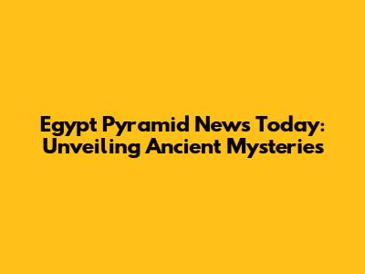 Egypt Pyramid News Today: Unveiling Ancient Mysteries