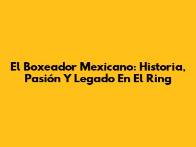 El Boxeador Mexicano: Historia, Pasión Y Legado En El Ring