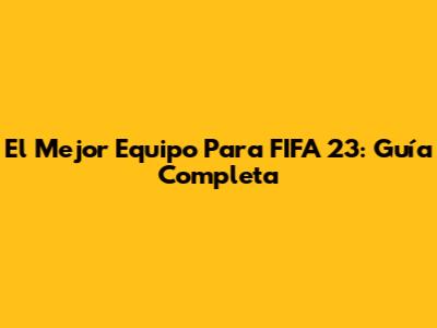El Mejor Equipo Para FIFA 23: Guía Completa