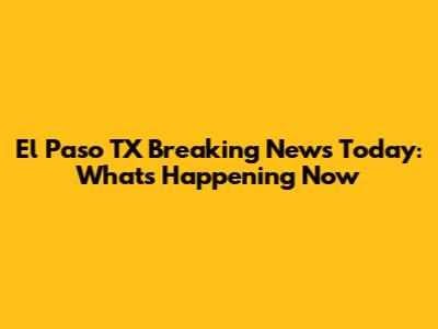 El Paso TX Breaking News Today: What's Happening Now