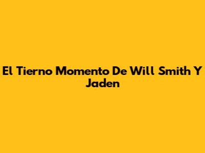El Tierno Momento De Will Smith Y Jaden