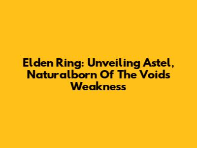 Elden Ring: Unveiling Astel, Naturalborn Of The Void's Weakness