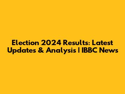 Election 2024 Results: Latest Updates & Analysis | IBBC News