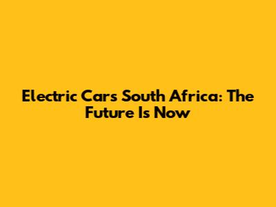 Electric Cars South Africa: The Future Is Now