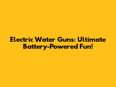 Electric Water Guns: Ultimate Battery-Powered Fun!