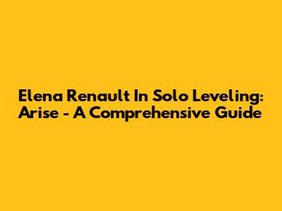 Elena Renault In Solo Leveling: Arise - A Comprehensive Guide