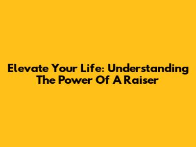 Elevate Your Life: Understanding The Power Of A Raiser