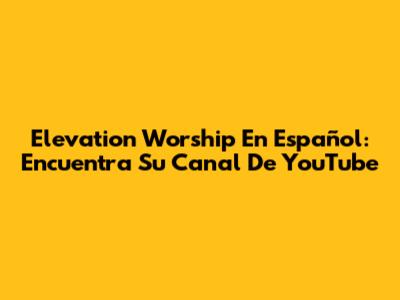 Elevation Worship En Español: Encuentra Su Canal De YouTube