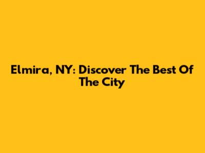 Elmira, NY: Discover The Best Of The City