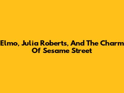Elmo, Julia Roberts, And The Charm Of Sesame Street