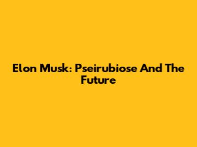 Elon Musk: Pseirubiose And The Future
